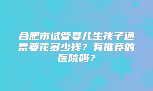 合肥市试管婴儿生孩子通常要花多少钱?有推荐的医院吗?