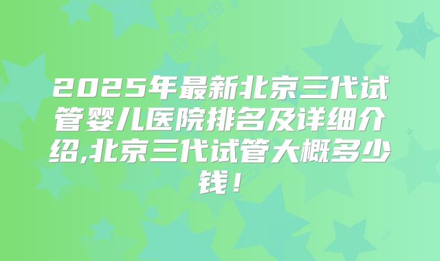 2025年最新北京三代试管婴儿医院排名及详细介绍,北京三代试管大概多少钱！