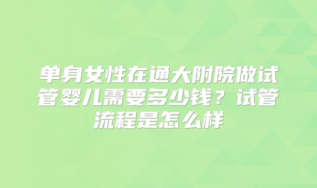 单身女性在通大附院做试管婴儿需要多少钱？试管流程是怎么样