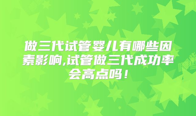 做三代试管婴儿有哪些因素影响,试管做三代成功率会高点吗！