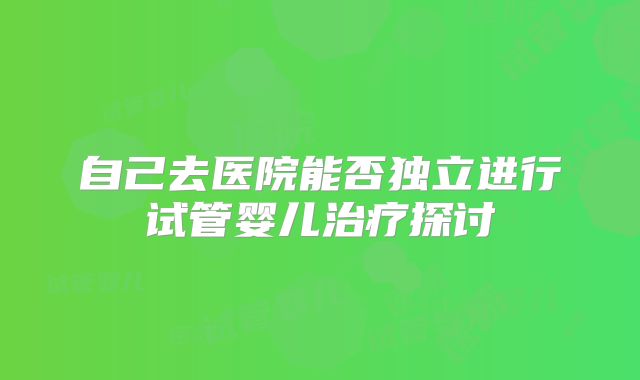 自己去医院能否独立进行试管婴儿治疗探讨