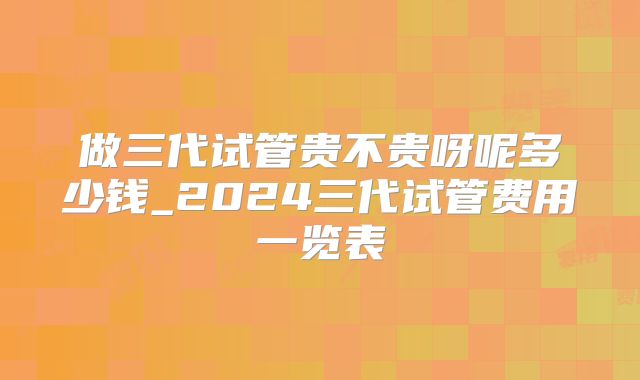 做三代试管贵不贵呀呢多少钱_2024三代试管费用一览表