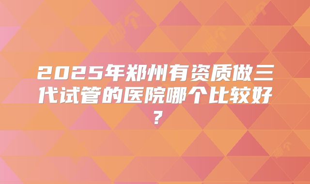 2025年郑州有资质做三代试管的医院哪个比较好?