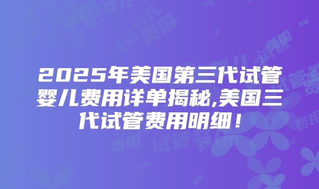 2025年美国第三代试管婴儿费用详单揭秘,美国三代试管费用明细！