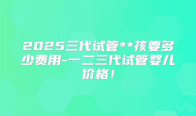 2025三代试管**孩要多少费用-一二三代试管婴儿价格！
