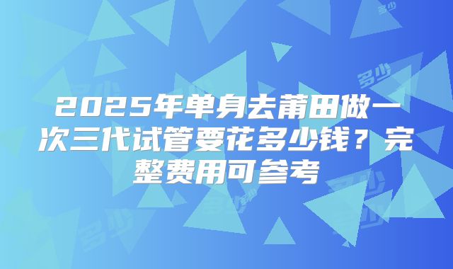 2025年单身去莆田做一次三代试管要花多少钱?完整费用可参考