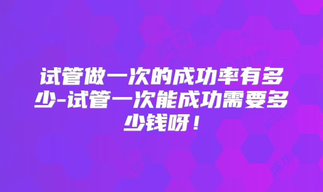 试管做一次的成功率有多少-试管一次能成功需要多少钱呀!