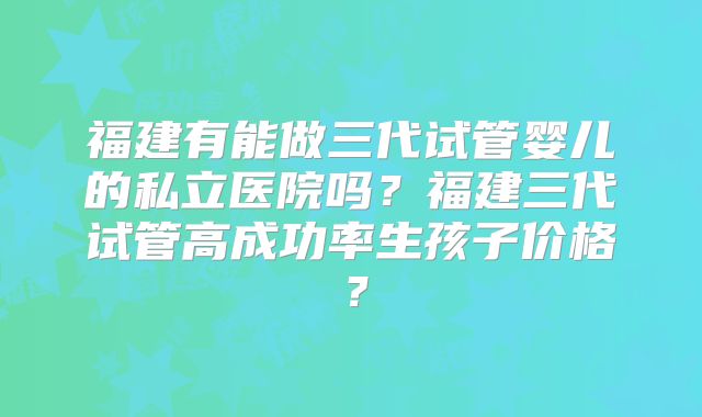 福建有能做三代试管婴儿的私立医院吗？福建三代试管高成功率生孩子价格？