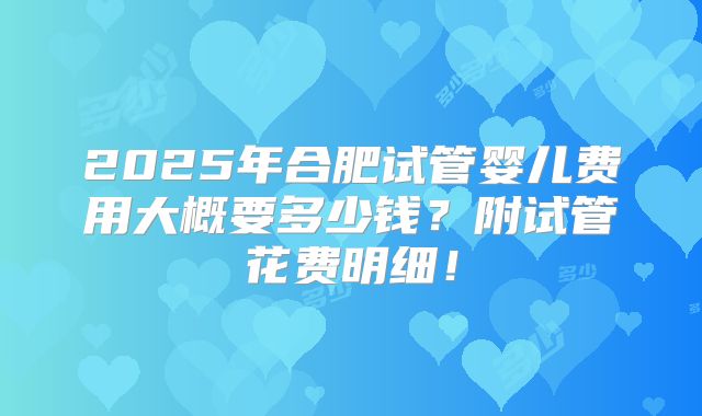 2025年合肥试管婴儿费用大概要多少钱？附试管花费明细！