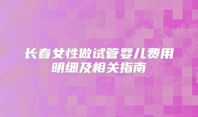 长春女性做试管婴儿费用明细及相关指南