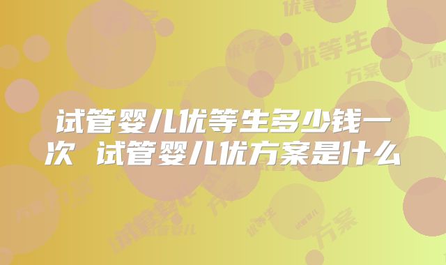 试管婴儿优等生多少钱一次 试管婴儿优方案是什么