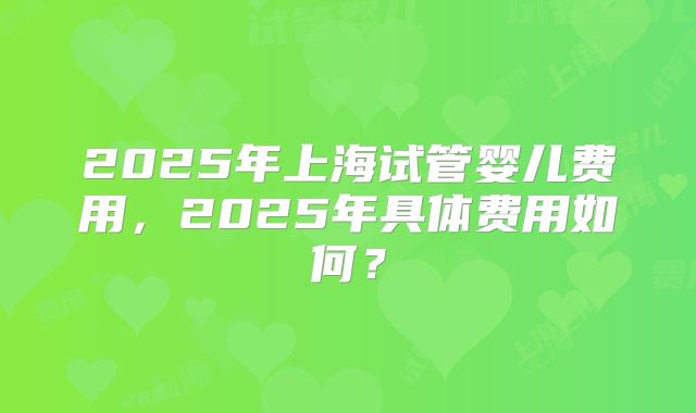 2025年上海试管婴儿费用,2025年具体费用如何?