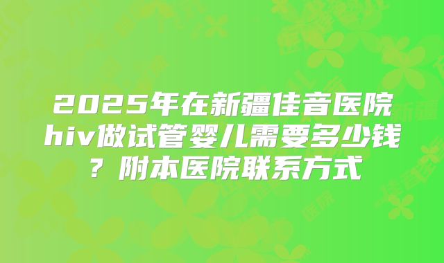 2025年在新疆佳音医院hiv做试管婴儿需要多少钱?附本医院联系方式