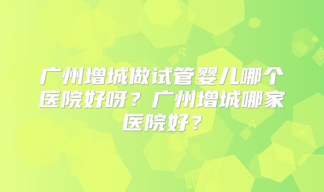 广州增城做试管婴儿哪个医院好呀？广州增城哪家医院好？