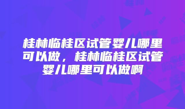 桂林临桂区试管婴儿哪里可以做，桂林临桂区试管婴儿哪里可以做啊