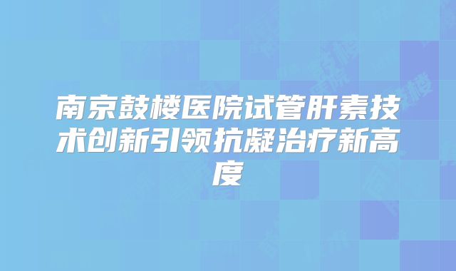 南京鼓楼医院试管肝素技术创新引领抗凝治疗新高度