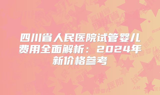 四川省人民医院试管婴儿费用全面解析：2024年新价格参考