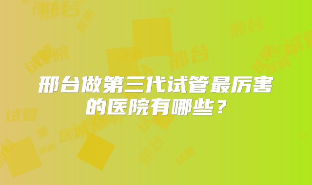 邢台做第三代试管最厉害的医院有哪些?