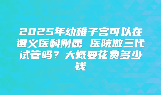 2025年幼稚子宫可以在遵义医科附属 医院做三代试管吗？大概要花费多少钱