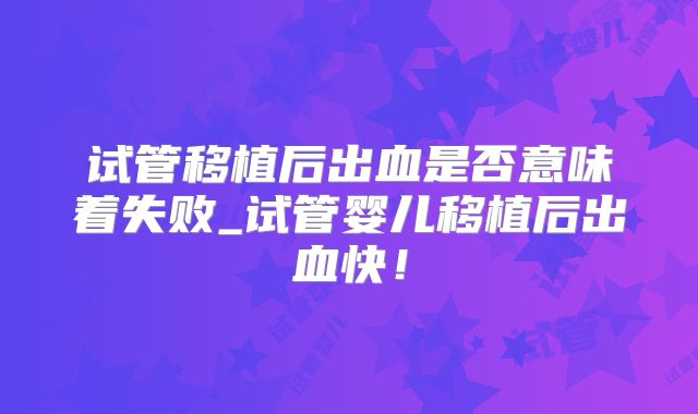 试管移植后出血是否意味着失败_试管婴儿移植后出血快！
