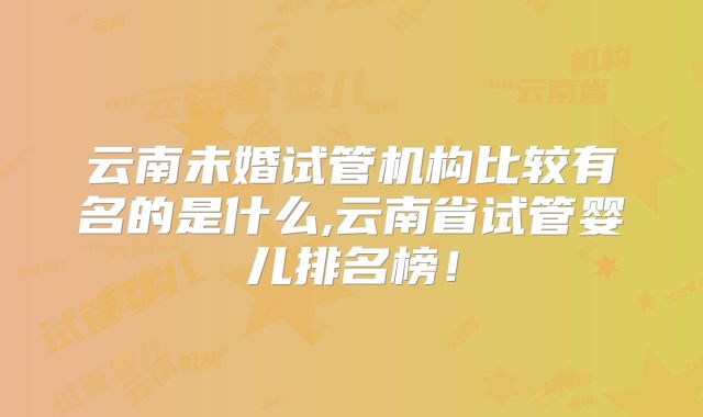 云南未婚试管机构比较有名的是什么,云南省试管婴儿排名榜！