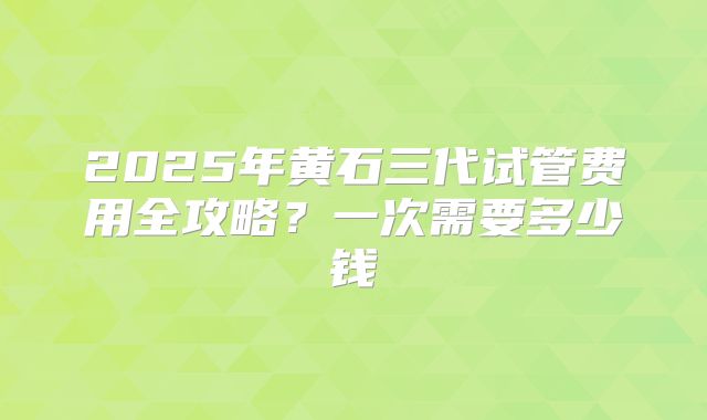 2025年黄石三代试管费用全攻略?一次需要多少钱