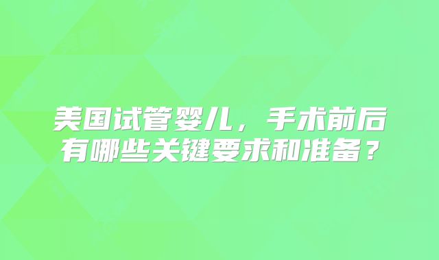 美国试管婴儿，手术前后有哪些关键要求和准备？
