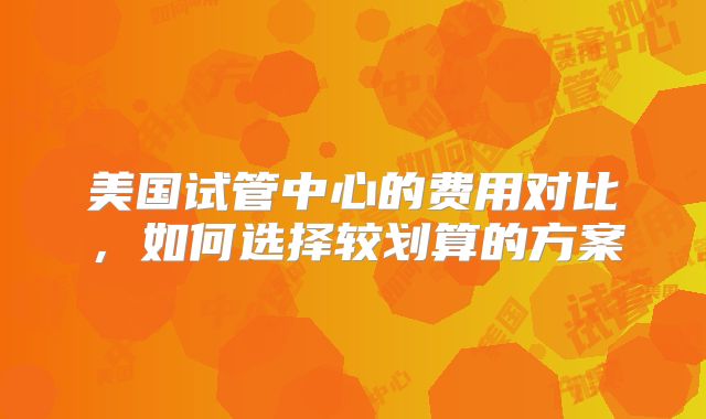 美国试管中心的费用对比，如何选择较划算的方案