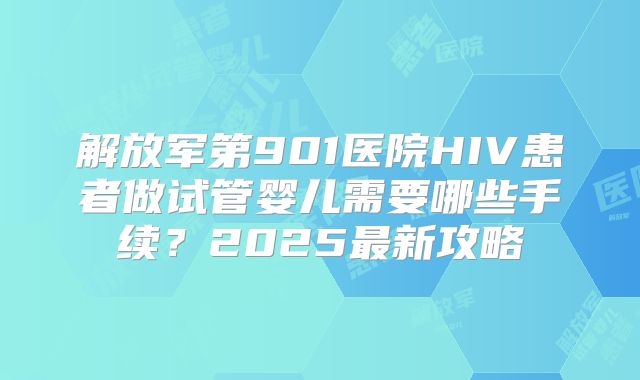 解放军第901医院HIV患者做试管婴儿需要哪些手续?2025最新攻略
