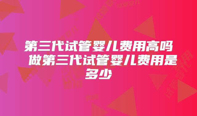 第三代试管婴儿费用高吗 做第三代试管婴儿费用是多少
