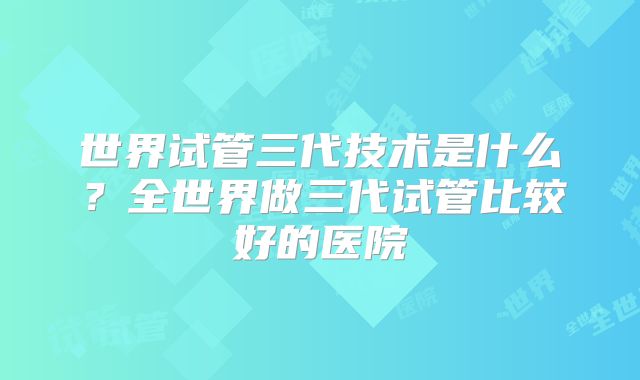 世界试管三代技术是什么？全世界做三代试管比较好的医院