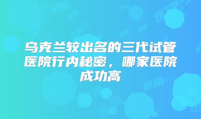 乌克兰较出名的三代试管医院行内秘密，哪家医院成功高