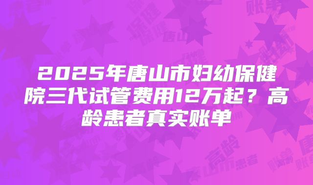 2025年唐山市妇幼保健院三代试管费用12万起？高龄患者真实账单