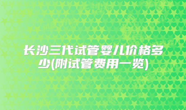 长沙三代试管婴儿价格多少(附试管费用一览)