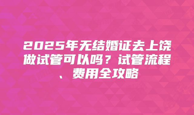 2025年无结婚证去上饶做试管可以吗?试管流程、费用全攻略