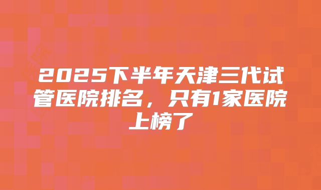 2025下半年天津三代试管医院排名,只有1家医院上榜了