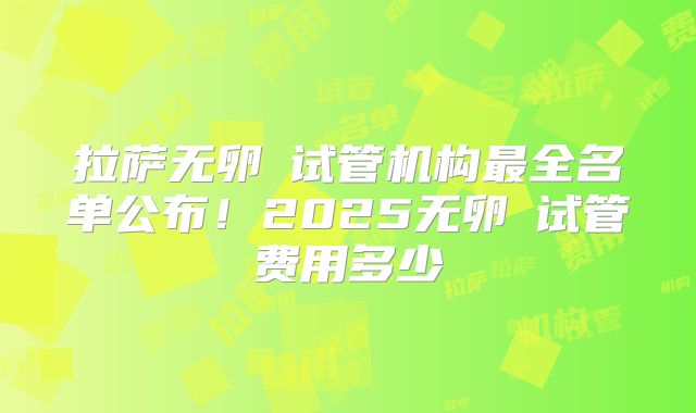 拉萨无卵�试管机构最全名单公布！2025无卵�试管费用多少