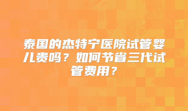 泰国的杰特宁医院试管婴儿贵吗?如何节省三代试管费用?