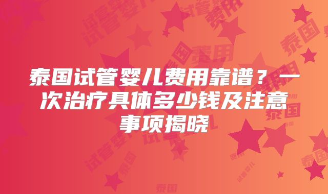 泰国试管婴儿费用靠谱？一次治疗具体多少钱及注意事项揭晓