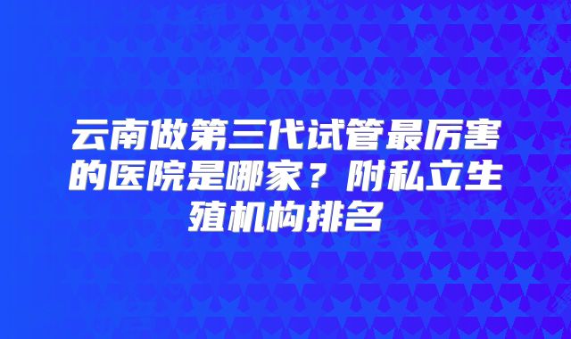 云南做第三代试管最厉害的医院是哪家?附私立生殖机构排名