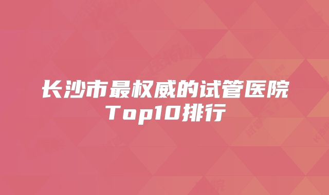 长沙市最权威的试管医院Top10排行