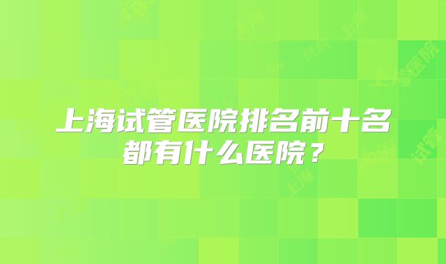 上海试管医院排名前十名都有什么医院？