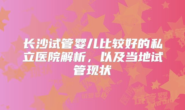长沙试管婴儿比较好的私立医院解析，以及当地试管现状