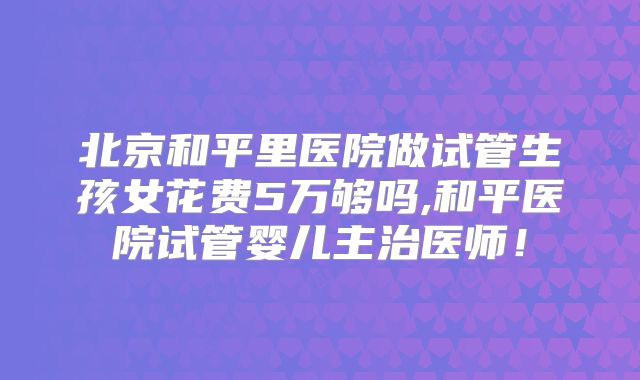 北京和平里医院做试管生孩女花费5万够吗,和平医院试管婴儿主治医师!