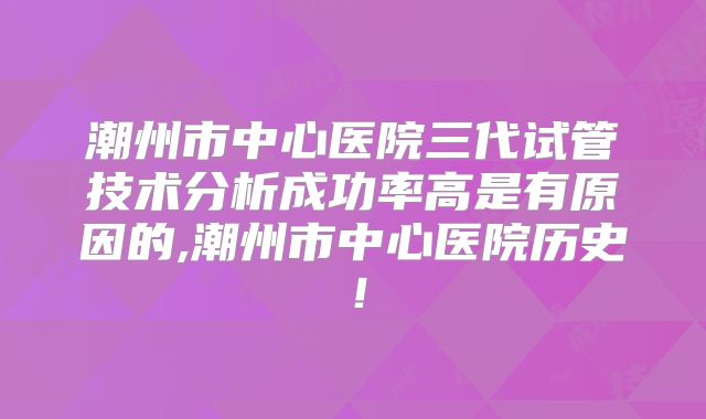 潮州市中心医院三代试管技术分析成功率高是有原因的,潮州市中心医院历史！