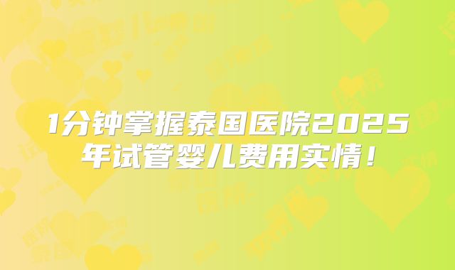 1分钟掌握泰国医院2025年试管婴儿费用实情!