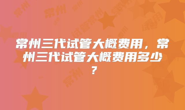 常州三代试管大概费用，常州三代试管大概费用多少？