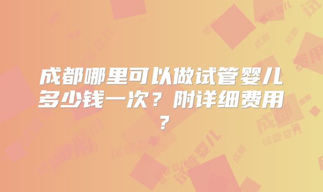 成都哪里可以做试管婴儿多少钱一次？附详细费用？