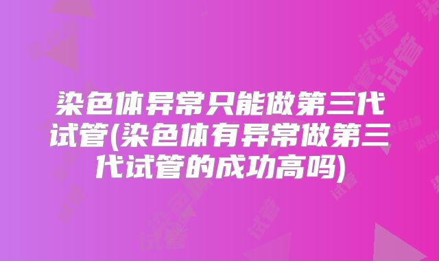 染色体异常只能做第三代试管(染色体有异常做第三代试管的成功高吗)
