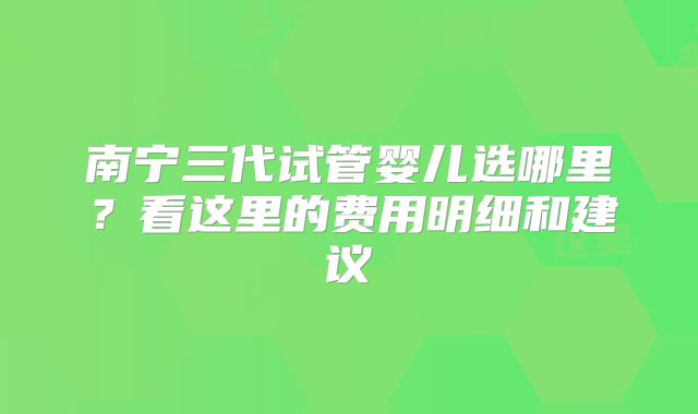 南宁三代试管婴儿选哪里?看这里的费用明细和建议